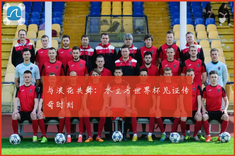 与浪花共舞:水立方世界杯见证传奇时刻