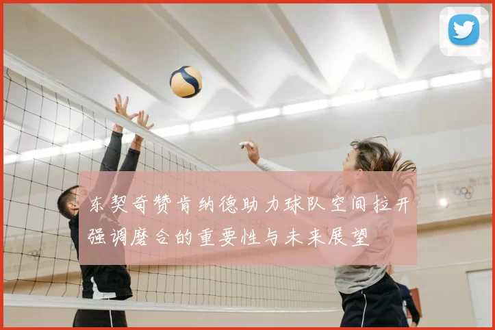 东契奇赞肯纳德助力球队空间拉开强调磨合的重要性与未来展望