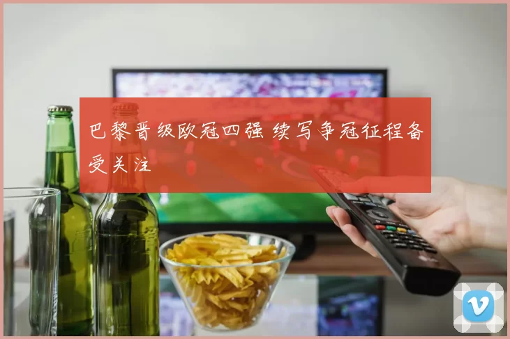 巴黎晋级欧冠四强 续写争冠征程备受关注
