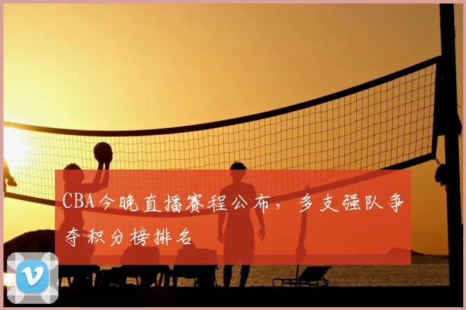 CBA今晚直播赛程公布，多支强队争夺积分榜排名