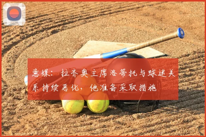 意媒:拉齐奥主席洛蒂托与球迷关系持续恶化,他准备采取措施