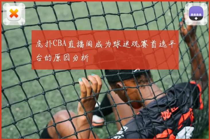 虎扑CBA直播间成为球迷观赛首选平台的原因分析