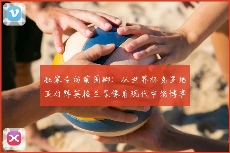 独家专访前国脚:从世界杯克罗地亚对阵英格兰录像看现代中场博弈