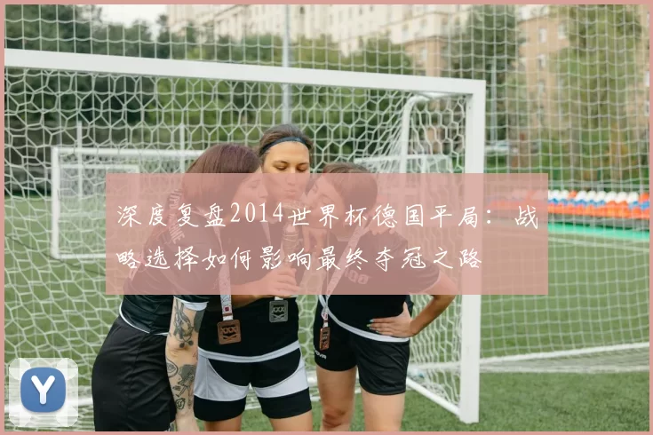 深度复盘2014世界杯德国平局：战略选择如何影响最终夺冠之路
