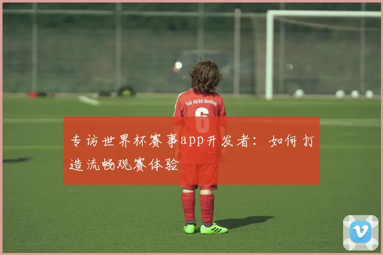 专访世界杯赛事app开发者:如何打造流畅观赛体验